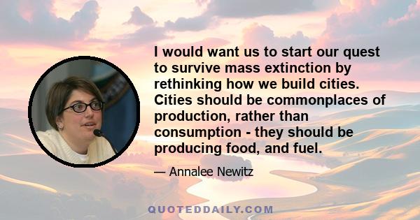 I would want us to start our quest to survive mass extinction by rethinking how we build cities. Cities should be commonplaces of production, rather than consumption - they should be producing food, and fuel.