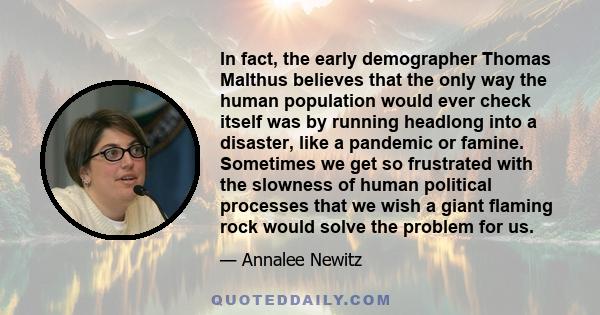 In fact, the early demographer Thomas Malthus believes that the only way the human population would ever check itself was by running headlong into a disaster, like a pandemic or famine. Sometimes we get so frustrated