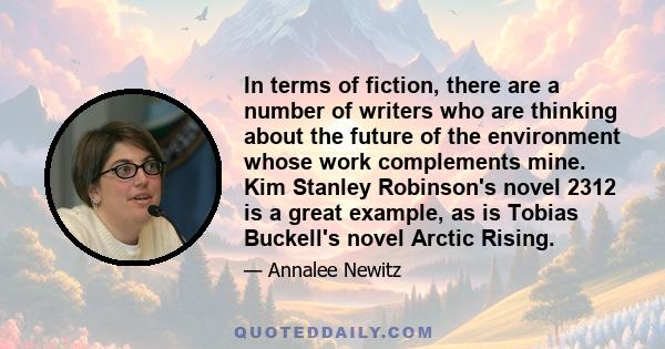 In terms of fiction, there are a number of writers who are thinking about the future of the environment whose work complements mine. Kim Stanley Robinson's novel 2312 is a great example, as is Tobias Buckell's novel