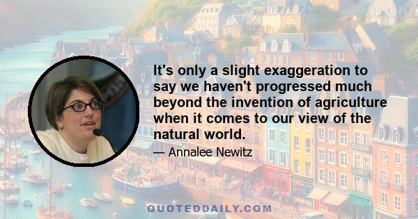 It's only a slight exaggeration to say we haven't progressed much beyond the invention of agriculture when it comes to our view of the natural world.