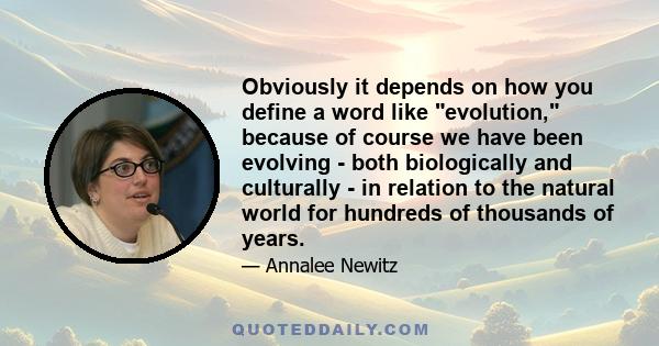 Obviously it depends on how you define a word like evolution, because of course we have been evolving - both biologically and culturally - in relation to the natural world for hundreds of thousands of years.