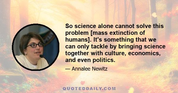 So science alone cannot solve this problem [mass extinction of humans]. It's something that we can only tackle by bringing science together with culture, economics, and even politics.