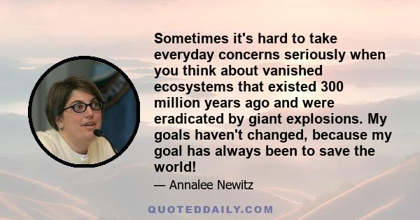 Sometimes it's hard to take everyday concerns seriously when you think about vanished ecosystems that existed 300 million years ago and were eradicated by giant explosions. My goals haven't changed, because my goal has