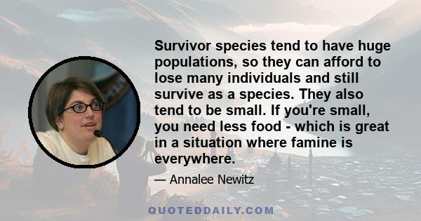 Survivor species tend to have huge populations, so they can afford to lose many individuals and still survive as a species. They also tend to be small. If you're small, you need less food - which is great in a situation 