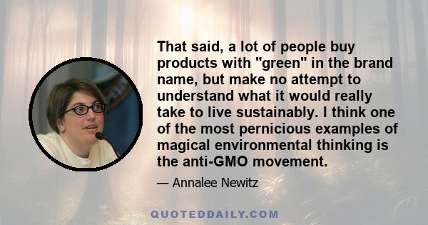 That said, a lot of people buy products with green in the brand name, but make no attempt to understand what it would really take to live sustainably. I think one of the most pernicious examples of magical environmental 