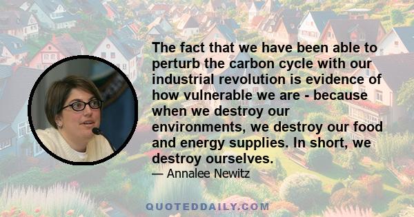 The fact that we have been able to perturb the carbon cycle with our industrial revolution is evidence of how vulnerable we are - because when we destroy our environments, we destroy our food and energy supplies. In