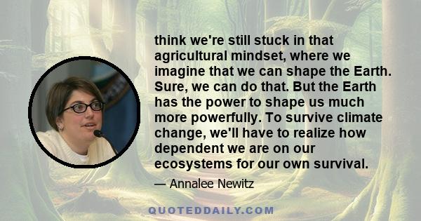 think we're still stuck in that agricultural mindset, where we imagine that we can shape the Earth. Sure, we can do that. But the Earth has the power to shape us much more powerfully. To survive climate change, we'll