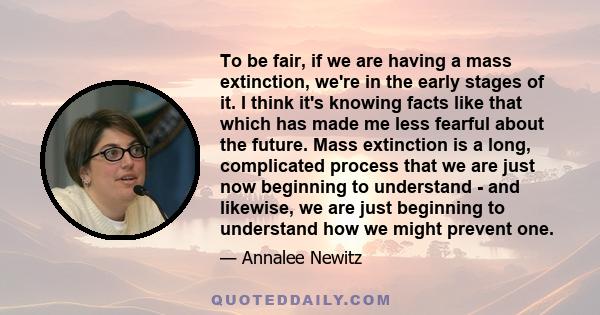 To be fair, if we are having a mass extinction, we're in the early stages of it. I think it's knowing facts like that which has made me less fearful about the future. Mass extinction is a long, complicated process that