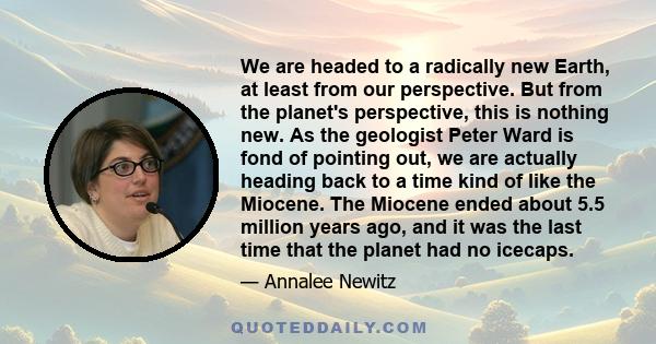 We are headed to a radically new Earth, at least from our perspective. But from the planet's perspective, this is nothing new. As the geologist Peter Ward is fond of pointing out, we are actually heading back to a time