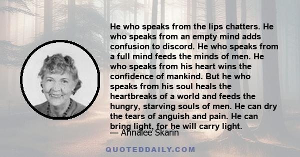 He who speaks from the lips chatters. He who speaks from an empty mind adds confusion to discord. He who speaks from a full mind feeds the minds of men. He who speaks from his heart wins the confidence of mankind. But