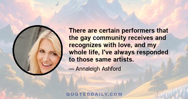 There are certain performers that the gay community receives and recognizes with love, and my whole life, I've always responded to those same artists.