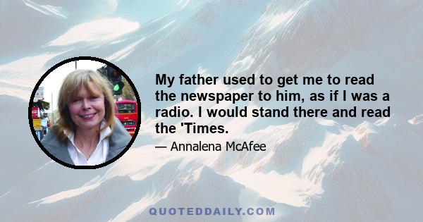 My father used to get me to read the newspaper to him, as if I was a radio. I would stand there and read the 'Times.