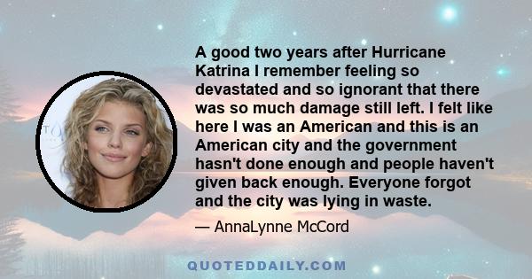 A good two years after Hurricane Katrina I remember feeling so devastated and so ignorant that there was so much damage still left. I felt like here I was an American and this is an American city and the government