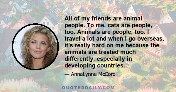 All of my friends are animal people. To me, cats are people, too. Animals are people, too. I travel a lot and when I go overseas, it's really hard on me because the animals are treated much differently, especially in