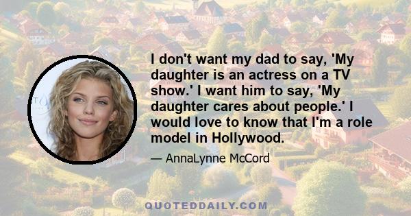 I don't want my dad to say, 'My daughter is an actress on a TV show.' I want him to say, 'My daughter cares about people.' I would love to know that I'm a role model in Hollywood.