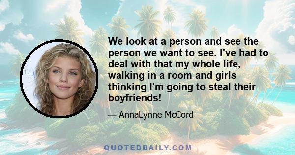 We look at a person and see the person we want to see. I've had to deal with that my whole life, walking in a room and girls thinking I'm going to steal their boyfriends!