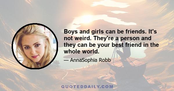 Boys and girls can be friends. It's not weird. They're a person and they can be your best friend in the whole world.