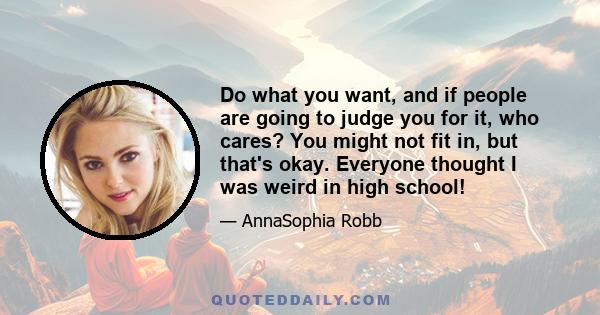 Do what you want, and if people are going to judge you for it, who cares? You might not fit in, but that's okay. Everyone thought I was weird in high school!