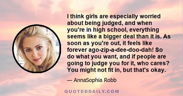 I think girls are especially worried about being judged, and when you're in high school, everything seems like a bigger deal than it is. As soon as you're out, it feels like forever ago-zip-a-dee-doo-dah! So do what you 