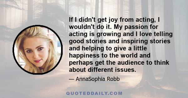 If I didn't get joy from acting, I wouldn't do it. My passion for acting is growing and I love telling good stories and inspiring stories and helping to give a little happiness to the world and perhaps get the audience