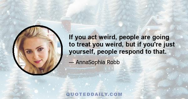 If you act weird, people are going to treat you weird, but if you're just yourself, people respond to that.