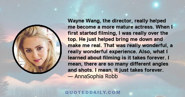 Wayne Wang, the director, really helped me become a more mature actress. When I first started filming, I was really over the top. He just helped bring me down and make me real. That was really wonderful, a really