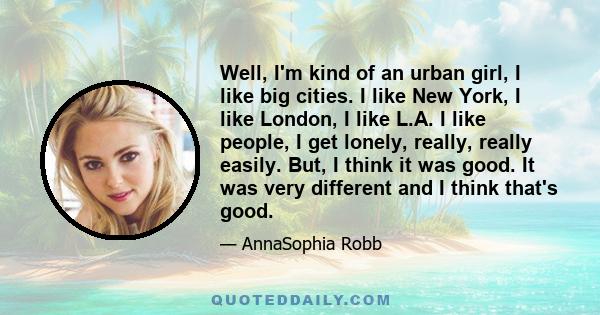 Well, I'm kind of an urban girl, I like big cities. I like New York, I like London, I like L.A. I like people, I get lonely, really, really easily. But, I think it was good. It was very different and I think that's good.