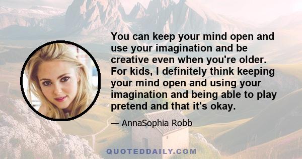 You can keep your mind open and use your imagination and be creative even when you're older. For kids, I definitely think keeping your mind open and using your imagination and being able to play pretend and that it's