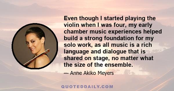 Even though I started playing the violin when I was four, my early chamber music experiences helped build a strong foundation for my solo work, as all music is a rich language and dialogue that is shared on stage, no