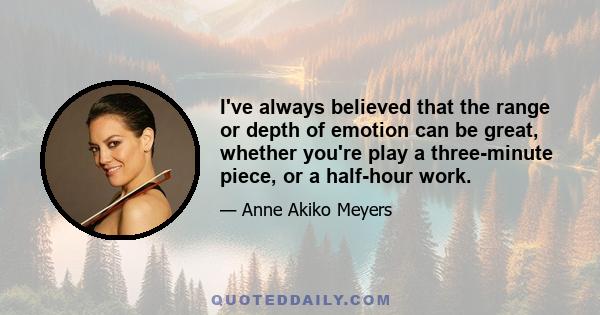 I've always believed that the range or depth of emotion can be great, whether you're play a three-minute piece, or a half-hour work.