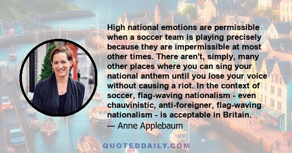 High national emotions are permissible when a soccer team is playing precisely because they are impermissible at most other times. There aren't, simply, many other places where you can sing your national anthem until