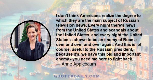 I don't think Americans realize the degree to which they are the main subject of Russian television news. Every night there's news from the United States and scandals about the United States, and every night the United