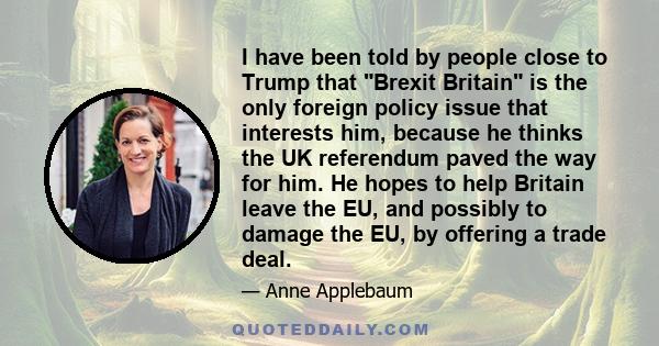 I have been told by people close to Trump that Brexit Britain is the only foreign policy issue that interests him, because he thinks the UK referendum paved the way for him. He hopes to help Britain leave the EU, and