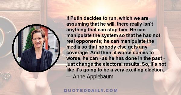 If Putin decides to run, which we are assuming that he will, there really isn't anything that can stop him. He can manipulate the system so that he has not real opponents; he can manipulate the media so that nobody else 