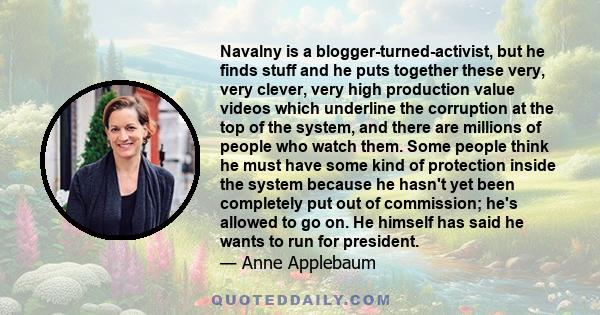 Navalny is a blogger-turned-activist, but he finds stuff and he puts together these very, very clever, very high production value videos which underline the corruption at the top of the system, and there are millions of 