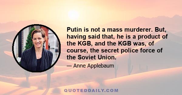 Putin is not a mass murderer. But, having said that, he is a product of the KGB, and the KGB was, of course, the secret police force of the Soviet Union.