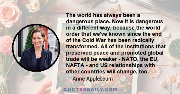 The world has always been a dangerous place. Now it is dangerous in a different way, because the world order that we've known since the end of the Cold War has been radically transformed. All of the institutions that