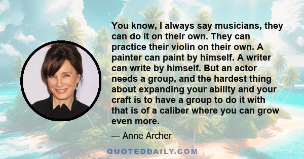 You know, I always say musicians, they can do it on their own. They can practice their violin on their own. A painter can paint by himself. A writer can write by himself. But an actor needs a group, and the hardest