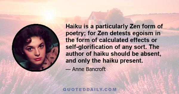 Haiku is a particularly Zen form of poetry; for Zen detests egoism in the form of calculated effects or self-glorification of any sort. The author of haiku should be absent, and only the haiku present.