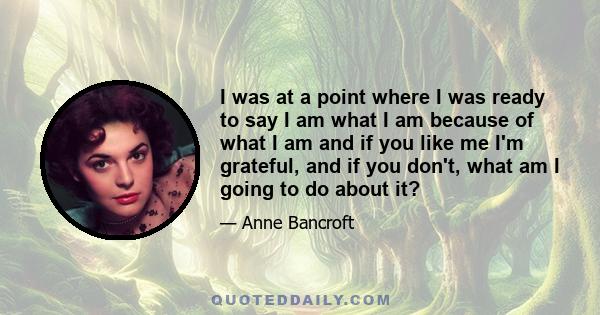 I was at a point where I was ready to say I am what I am because of what I am and if you like me I'm grateful, and if you don't, what am I going to do about it?