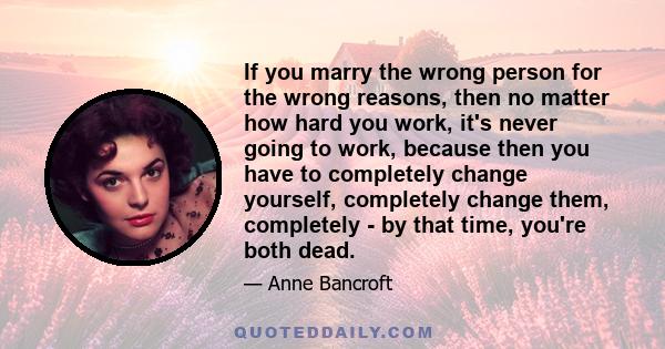 If you marry the wrong person for the wrong reasons, then no matter how hard you work, it's never going to work, because then you have to completely change yourself, completely change them, completely - by that time,