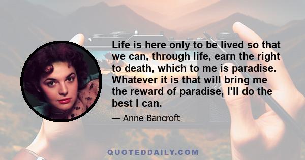 Life is here only to be lived so that we can, through life, earn the right to death, which to me is paradise. Whatever it is that will bring me the reward of paradise, I'll do the best I can.