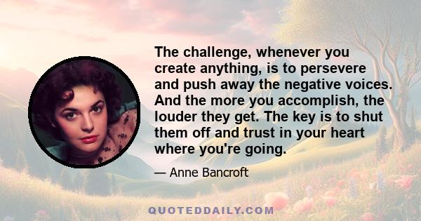 The challenge, whenever you create anything, is to persevere and push away the negative voices. And the more you accomplish, the louder they get. The key is to shut them off and trust in your heart where you're going.