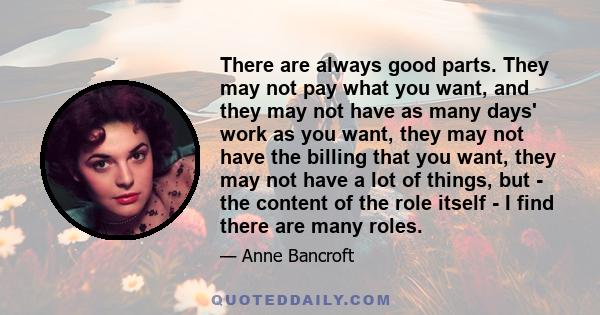 There are always good parts. They may not pay what you want, and they may not have as many days' work as you want, they may not have the billing that you want, they may not have a lot of things, but - the content of the 