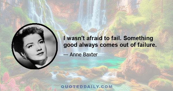 I wasn't afraid to fail. Something good always comes out of failure.