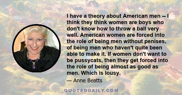 I have a theory about American men -- I think they think women are boys who don't know how to throw a ball very well. American women are forced into the role of being men without penises, of being men who haven't quite