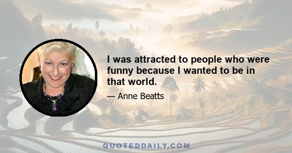 I was attracted to people who were funny because I wanted to be in that world.