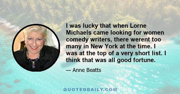 I was lucky that when Lorne Michaels came looking for women comedy writers, there werent too many in New York at the time. I was at the top of a very short list. I think that was all good fortune.