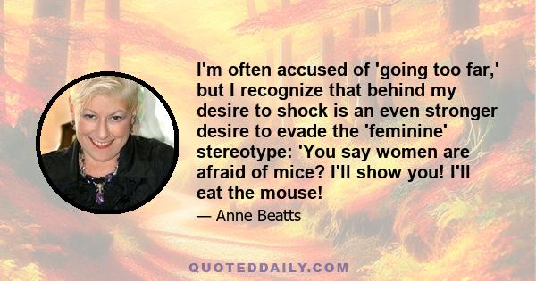 I'm often accused of 'going too far,' but I recognize that behind my desire to shock is an even stronger desire to evade the 'feminine' stereotype: 'You say women are afraid of mice? I'll show you! I'll eat the mouse!