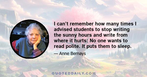 I can’t remember how many times I advised students to stop writing the sunny hours and write from where it hurts: No one wants to read polite. It puts them to sleep.